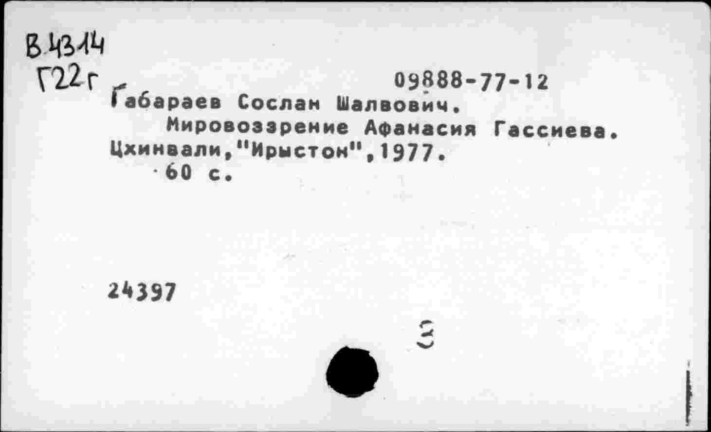 ﻿в игл
Г22г	03888-77-12
Iабараев Сослан Шалвович,
Мировоззрение Афанасия Гассиева.
Цхинвали,"Ирыстон", 1977.
• 60 с.
2*397